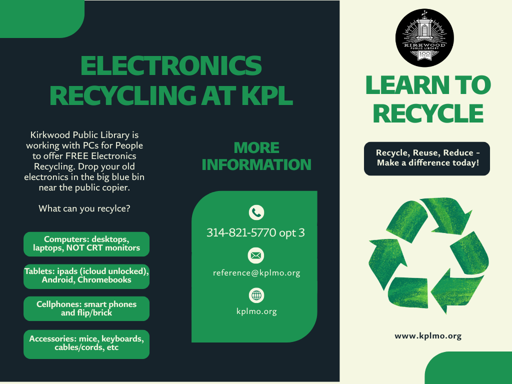 A black background with green text. Text says Electronics Recycling at KPL. Kirkwood Public Library is working with PCs for People to offer FREE Electronics Recycling. Drop your old electronics in the big blue bin near the public copier. What can you recylce? in green boxes with white text it says Computers: desktops, laptops, NOT CRT monitors. Tablets: ipads (icloud unlocked), Android, Chromebooks. Cellphones: smart phones and flip/brick. Accessories: mice, keyboards, cables/cords, etc. more information: 314-821-5770 opt 3. reference@kplmo.org kplmo.org