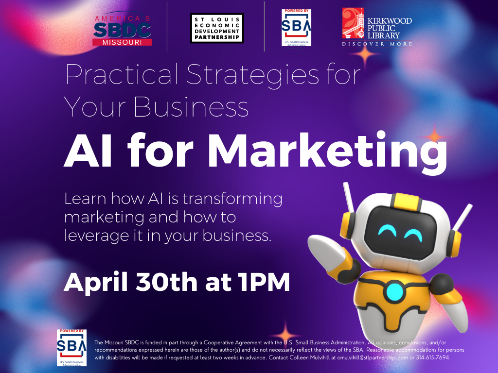 Purple and blue and pink background very techy look and feel. Logos at the top for SBDC, St. Louis Development Corporation, SBA, and Kirkwood Public Library. Text in white reads, "Practical Strategies for Your Business." Then in bold, "AI for Marketing."In reagular white text, "Learn how AI is transforming marketing and how to leverage it in your business." And then in bold, "April 30th at 1PM." Next to the description is a little white and orange robot with teal eyes. Below is an SBA logo and the text, "The Missouri SBDC is funded in part through a Cooperative Agreement with the U.S. Small Business Administration. All opinions, conclusions, and/or recommendations expressed herein are those of the author(s) and do not necessarily reflect the views of the SBA. Reasonable accommodations for persons with disabilities will be made if requested at least two weeks in advance. Contact Colleen Mulvihill at cmulvihill@stlpartnership.com or 314-615-7694."