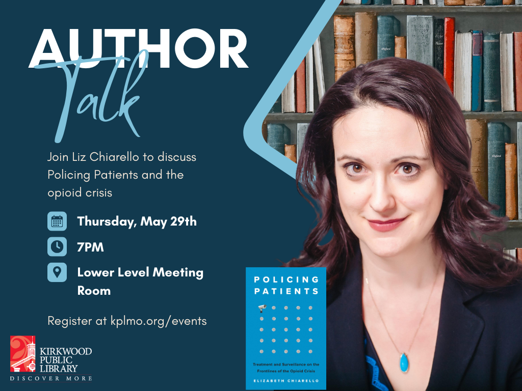 A navy blue background. Author in white letters is at the top with Talk in light blue script below. To the right is a cut out triangle of library book shelf with a picture of the author in front. She has long brown hair and is wearing a black v neck with a turquoise necklace. She has a small smile. Her book "Policing Patients" is in front of her. On the text side below Author Talk, is the text, in white, "Join Liz Chiarello to discuss Policing Patients and the opioid crisis." Beneath that is an icon for when and the text in white "Thursday, May 29th." The icon for time and the text in white, "7PM." The icon of a map with text in white, "Lower Level Meeting Room." then beneath that is the text in white, "Register at kplmo.org/events." The Kirkwood Public Library red and white logo is in the bottom left-hand corner.
