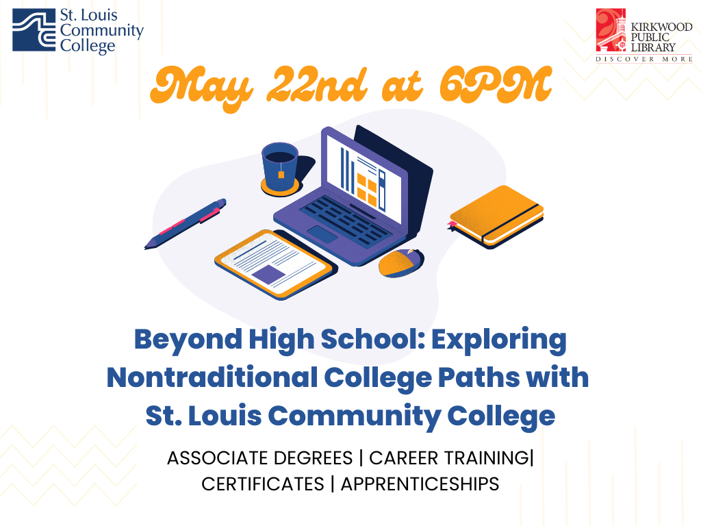 White background with a St. Louis Community College logo in the upper left hand corner. There is a Kirkwood Public Library red and black logo in the upper right hand corner. In between in yellow cursive text is says, "May 22nd at 6PM." There is a cartoon image of a computer with a coffee mug, notebook, mouse, and pen. Below that it says, "Beyond High School: Exploring Nontraditional College Paths with St. Louis Community College. Associate Degrees | Career Training| Certificates | Apprenticeships"