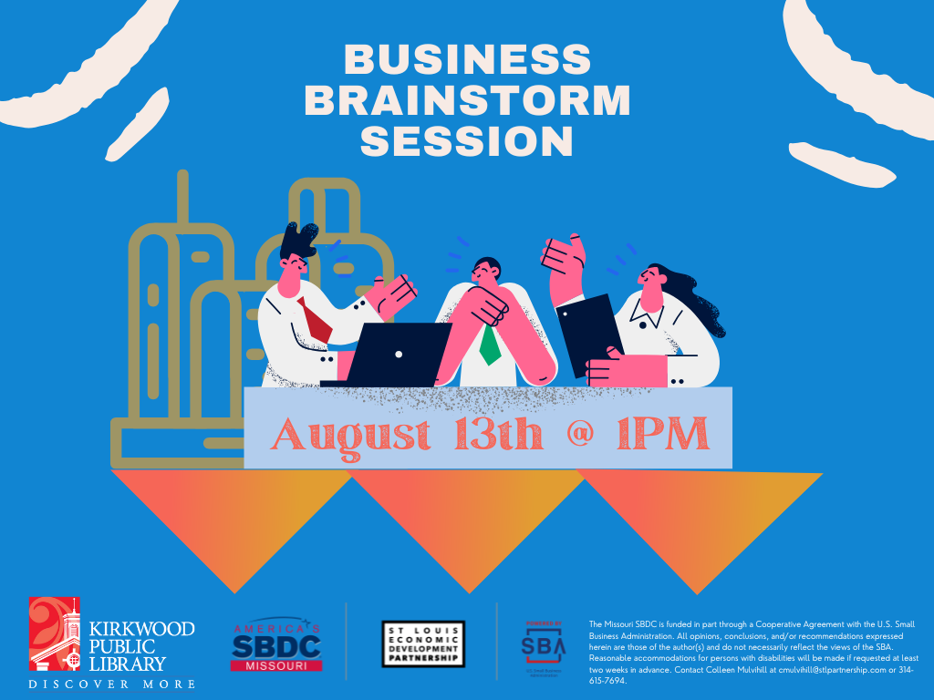 A blue background with white cloud slashes in the top. In the center is white text that says "Business Brainstorm Session." Below the text is picture of three people who have pink skin and black hair. All in white collar shirts. One has a red tie, one has a green tie. They have folders and laptops in front of them. They are sitting at a blue table, and on the table is the text in orange, "August 13th @ 1PM."
There is a Kirkwood Public Library red and white logo, an SBDC logo, a St. Louis Economic Development Partnership logo and SBA logo at the bottom. There is this text in white, "The Missouri SBDC is funded in part through a Cooperative Agreement with the U.S. Small Business Administration. All opinions, conclusions, and/or recommendations expressed herein are those of the author(s) and do not necessarily reflect the views of the SBA. Reasonable accommodations for persons with disabilities will be made if requested at least two weeks in advance. Contact Colleen Mulvihill at cmulvihill@stlpartnership.com or 314-615-7694."