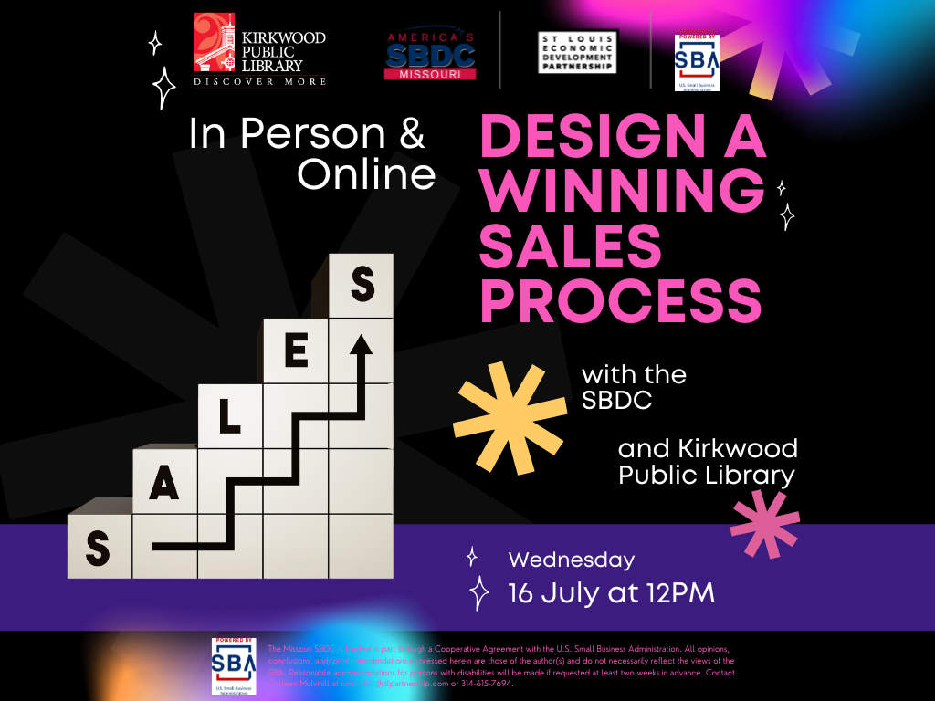 A black background with bright pinks and blues and yellows exploding on the page. There are 4 logos at the top, one for Kirkwood Public Library, one for the Small Business Development Center, one for the St. Louis Economic Development Partnership, and one for the Small Business Administration. Underneath the logos are the words, "In Person & Online. Design a Winning Sales Process." Design a winning sales process is in bright pink. Below that are two firework graphics, one in yellow and another in pink. Next to those two graphics are the words "with the SBDC" and "and Kirkwood Public Library." To the left of those words is a graphic of a stairstep image in white with black letters on each step that spell S, A, L, E, S (Sales) with an arrow going up each step. Along the bottom is a purple banner and in that purple banner in white text are the words, "Wednesday, 16 July at 12PM." At the bottom there is a Small Business Administration logo and next to it in small print it reads, "The Missouri SBDC is funded in part through a Cooperative Agreement with the U.S. Small Business Administration. All opinions, conclusions, and/or recommendations expressed herein are those of the author(s) and do not necessarily reflect the views of the SBA. Reasonable accommodations for persons with disabilities will be made if requested at least two weeks in advance. Contact Colleen Mulvihill at cmulvihill@stlpartnership.com or 314-615-7694."