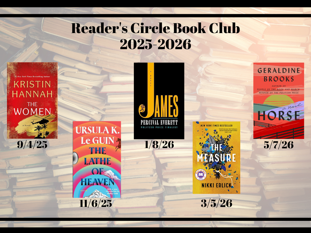 Image showing the 5 books the reader's circle book club will be reading. The Women by Kristin Hannah on 9/4/25, The Lathe of Heaven by Ursula K. Guin on 11/6/25, James by Percival Everett on 1/8/26, The Measure by Nikki Erlick on 3/5/26, Horse by Geraldine Brooke on 5/7/26