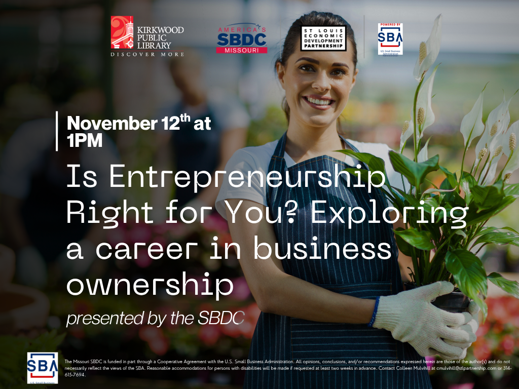 The logos for Kirkwood Public Library, SBA, SBDC, and the St. Louis Economic Development Partnership at the top of the page. There is an image in the background of a person in an apron and gloves holding some plants with plants in the background. There is a dark gradient over the image. White text over it says, "November 12th at 1PM. Is Entrepreneurship Right for You? Exploring a career in business ownership. presented by the SBDC." There is text below in small print that reads "The Missouri SBDC is funded in part through a Cooperative Agreement with the U.S. Small Business Administration. All opinions, conclusions, and/or recommendations expressed herein are those of the author(s) and do not necessarily reflect the views of the SBA. Reasonable accommodations for persons with disabilities will be made if requested at least two weeks in advance. Contact Colleen Mulvihill at cmulvihill@stlpartnership.com or 314-615-7694."