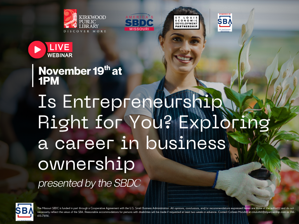 The logos for Kirkwood Public Library, SBA, SBDC, and the St. Louis Economic Development Partnership at the top of the page. There is an image in the background of a person in an apron and gloves holding some plants with plants in the background. There is a dark gradient over the image. White text over it says, "November 12th at 1PM. Is Entrepreneurship Right for You? Exploring a career in business ownership. presented by the SBDC." There is text below in small print that reads "The Missouri SBDC is funded in part through a Cooperative Agreement with the U.S. Small Business Administration. All opinions, conclusions, and/or recommendations expressed herein are those of the author(s) and do not necessarily reflect the views of the SBA. Reasonable accommodations for persons with disabilities will be made if requested at least two weeks in advance. Contact Colleen Mulvihill at cmulvihill@stlpartnership.com or 314-615-7694." There is a virtual webinar logo on that top as well.