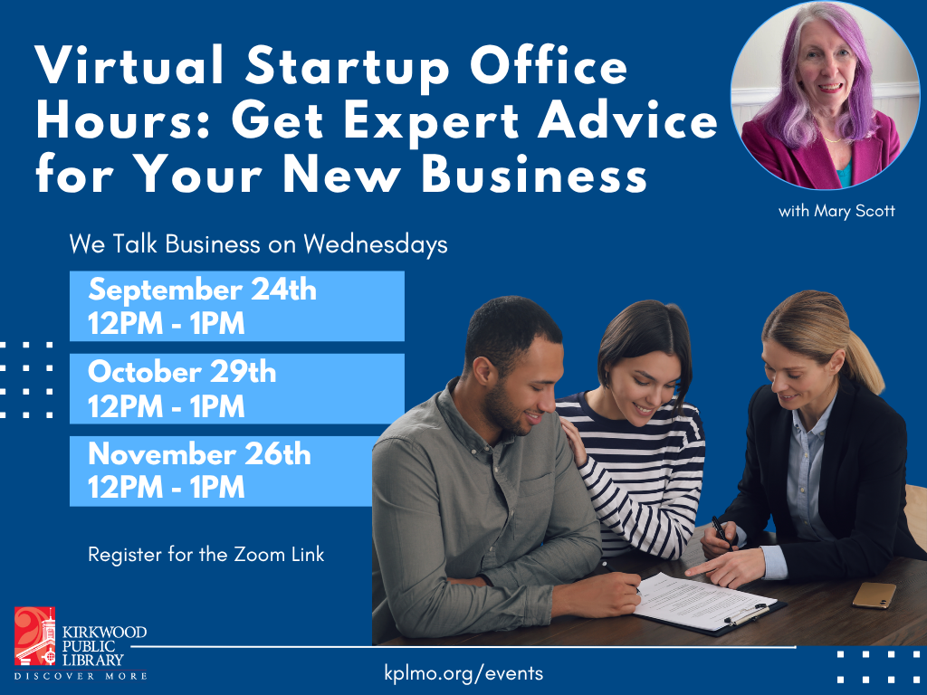 A navy blue background. At the top in White text is says, "Virtual Startup Office Hours: Get Expert Advice for your New Business." Next to the text is a picture of the expert in a pink suit with pink hair. She has long hair and is smiling. It says, "with Mary Scott" under the photo. Beneath the title text in white and smaller print it says, "We Talk Business on Wednesdays." There are four light blue boxes beneath. Each box has white text and reads, "September 24th 12PM - 1PM" "October 29th 12PM - 1PM" "November 26th 12PM - 1PM." Next to the blue boxes is a picture of three people working together. One has a gray long sleeve shirt on and short brown hair, another has a striped shirt on and brown hair, and a third is in a suit with long blond hair. At the bottom it says, "Register for the Zoom Link. kplmo.org/events." There is a Red and white Kirkwood Public Library logo in the bottom left-hand corner.