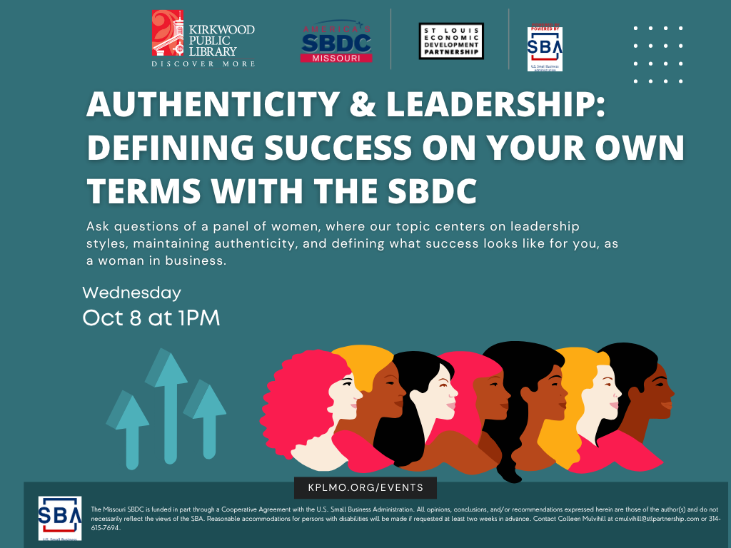 A teal background with the logos for Kirkwood Public Library, SBA, SBDC, and the St. Louis Economic Development Partnership at the top. In white text below the logos it says, "Authenticity & Leadership: Defining Success on Your Own Terms with the SBDC. Ask questions of a panel of women, where our topic centers on leadership styles, maintaining authenticity, and defining what success looks like for you, as a woman in business. Wednesday. Oct 8th at 1PM." There is an image of lighter teal arrows pointing up and different heads of women next to the arrows in colors of pink, yellow, black, and brown. Below the graphical image it says, "kplmo.org/events" and then below that is the text "The Missouri SBDC is funded in part through a Cooperative Agreement with the U.S. Small Business Administration. All opinions, conclusions, and/or recommendations expressed herein are those of the author(s) and do not necessarily reflect the views of the SBA. Reasonable accommodations for persons with disabilities will be made if requested at least two weeks in advance. Contact Colleen Mulvihill at cmulvihill@stlpartnership.com or 314-615-7694."