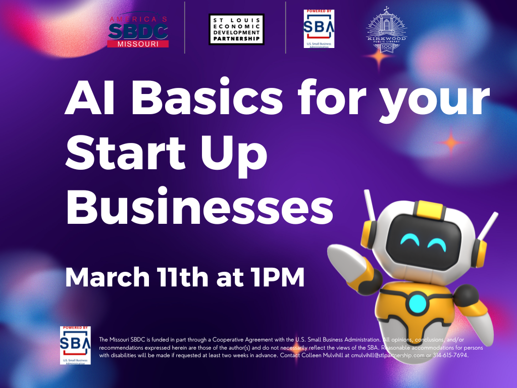 A purple background with 4 logos at the top. One for the SBDC, St. Louis Partnership, SBA, and Kirkwood Public Library. White text beneath the logos reads A.I. Basics for your Start up Businesses. March 11th at 1PM. There is a little robot off to the right and below in white text is the SBA logo with the text The Missouri SBDC is funded in part through a Cooperative Agreement with the U.S. Small Business Administration. All opinions, conclusions, and/or recommendations expressed herein are those of the author(s) and do not necessarily reflect the views of the SBA. Reasonable accommodations for persons with disabilities will be made if requested at least two weeks in advance. Contact Colleen Mulvihill at cmulvihill@stlpartnership.com or 314-615-7694.