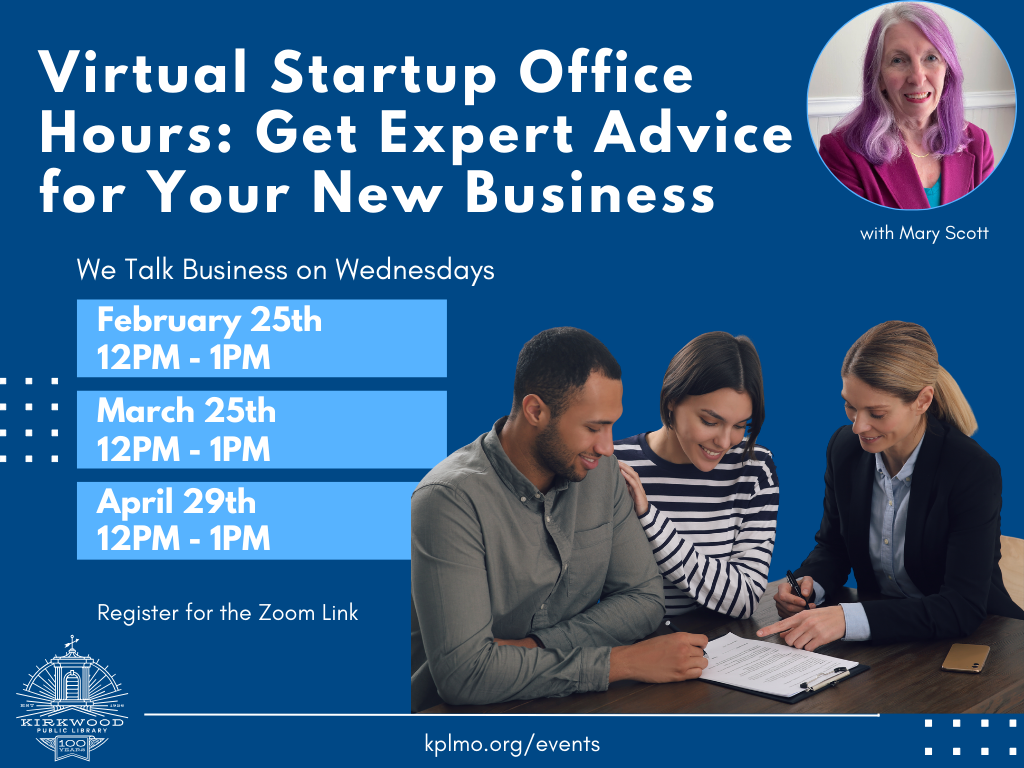 A navy blue background. At the top in White text is says, "Virtual Startup Office Hours: Get Expert Advice for your New Business." Next to the text is a picture of the expert in a pink suit with pink hair. She has long hair and is smiling. It says, "with Mary Scott" under the photo. Beneath the title text in white and smaller print it says, "We Talk Business on Wednesdays." There are four light blue boxes beneath. Each box has white text and reads February 25th 12PM - 1PM, March 25th 12PM - 1PM, April 29th 12PM - 1PM. Next to the blue boxes is a picture of three people working together. One has a gray long sleeve shirt on and short brown hair, another has a striped shirt on and brown hair, and a third is in a suit with long blond hair. At the bottom it says, "Register for the Zoom Link. kplmo.org/events." There is a white Kirkwood Public Library logo in the bottom left-hand corner.