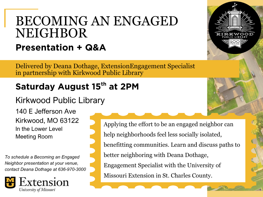 An image of a neighborhood is off to the right hand side. With a black 100th anniversary Kirkwood Public Library logo at the top. Text to the left says, BECOMING AN ENGAGED NEIGHBOR. Presentation + Q&A. Delivered by Deana Dothage, Extension Engagement Specialist. in partnership with Kirkwood Public Library. Saturday August 15th at 2PM. Kirkwood Public Library. 140 E Jefferson Ave Kirkwood, MO 63122 In the Lower Level Meeting Room. To schedule a Becoming an Engaged Neighbor presentation at your venue, contact Deana Dothage at 636-970-3000. There is an MU Extension logo below. Just to the right in a box it says, Applying the effort to be an engaged neighbor can help neighborhoods feel less socially isolated, benefitting communities. Learn and discuss paths to better neighboring with Deana Dothage, Engagement Specialist with the University of Missouri Extension in St. Charles County.
