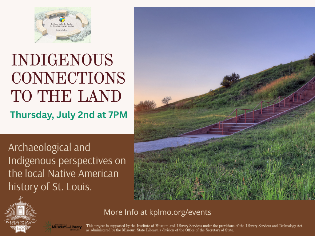 An image of Cahokia Mounds is on the right with words on the left. There is a logo for the Kathryn M. Buder Center for American Indian Studies at the top. The text says Indigenous Connections to the Land. Thursday, July 2nd at 7PM. Archaeological and Indigenous perspectives on the local Native American history of St. Louis. More Info at kplmo.org/events. At the very bottom in fine print there is an Institute of Museum and Library Services logo with fine print that says This project is supported by the Institute of Museum and Library Services under the provisions of the Library Services and Technology Act as administered by the Missouri State Library, a division of the Office of the Secretary of State.