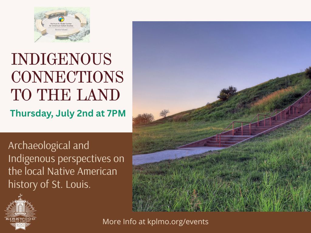 An image of Cahokia Mounds is on the right with words on the left. There is a logo for the Kathryn M. Buder Center for American Indian Studies at the top. The text says Indigenous Connections to the Land. Thursday, July 2nd at 7PM. Archaeological and Indigenous perspectives on the local Native American history of St. Louis. More Info at kplmo.org/events. At the very bottom in fine print there is an Institute of Museum and Library Services logo with fine print that says This project is supported by the Institute of Museum and Library Services under the provisions of the Library Services and Technology Act as administered by the Missouri State Library, a division of the Office of the Secretary of State.