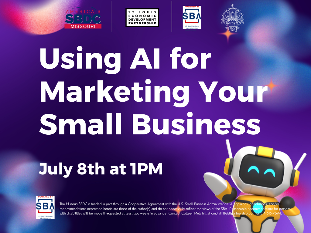 A purple background with 4 logos at the top. One for the SBDC, St. Louis Partnership, SBA, and Kirkwood Public Library. White text beneath the logos reads Using AI for Marketing Your Business. July 8th at 1PM. There is a little robot off to the right and below in white text is the SBA logo with the text The Missouri SBDC is funded in part through a Cooperative Agreement with the U.S. Small Business Administration. All opinions, conclusions, and/or recommendations expressed herein are those of the author(s) and do not necessarily reflect the views of the SBA. Reasonable accommodations for persons with disabilities will be made if requested at least two weeks in advance. Contact Colleen Mulvihill at cmulvihill@stlpartnership.com or 314-615-7694.