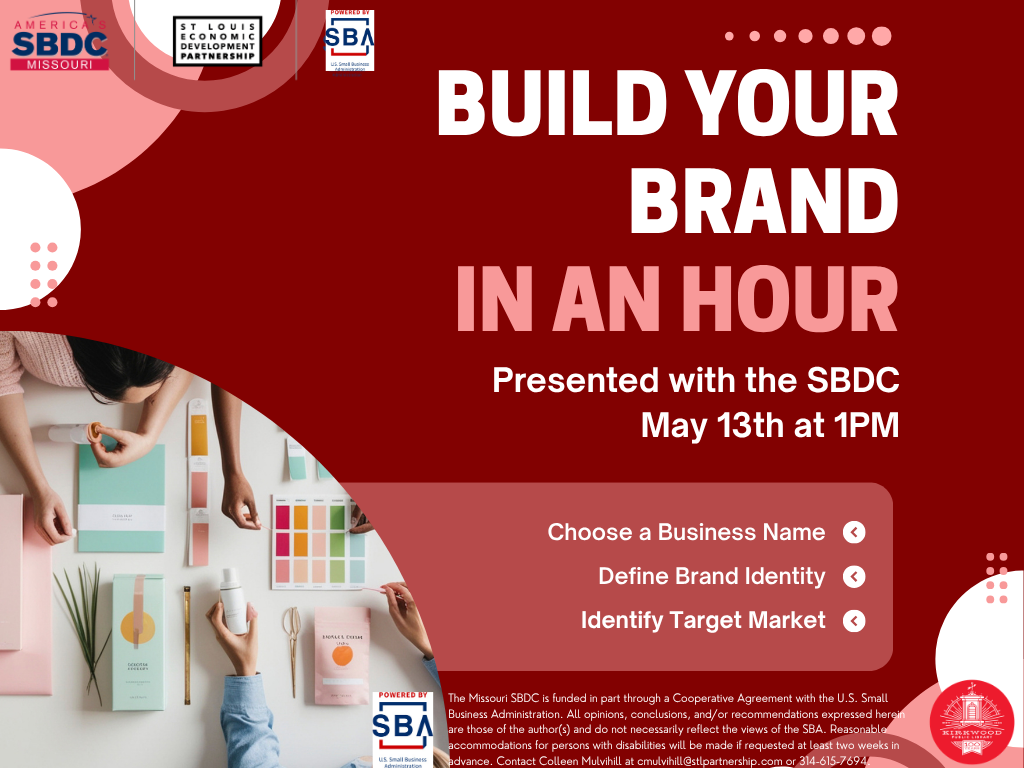 A maroon, white, and pink color scheme that shows people working on out colors and ideas on a table. The text sasy Build Your Brand in an Hour, presented with the SBDC. May 13th at 1PM. Choose a Business Name. Define Brand IDentity. Identify Target Market. There are SBA, SBDC, and St. Louis Economic Development partnership logos at the top, and a Kirkwood Public Library 100th anniversary logo in the corner. At the bottom small script says, The Missouri SBDC is funded in part through a Cooperative Agreement with the U.S. Small Business Administration. All opinions, conclusions, and/or recommendations expressed herein are those of the author(s) and do not necessarily reflect the views of the SBA. Reasonable accommodations for persons with disabilities will be made if requested at least two weeks in advance. Contact Colleen Mulvihill at cmulvihill@stlpartnership.com or 314-615-7694.