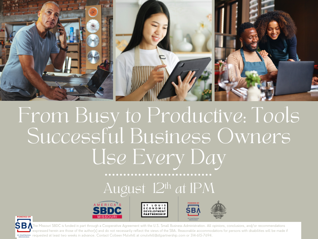 There are three images at the top, one of an older small business owner in a workshop looking a the camera while working, another of a younger entrepreneur on a tablet in an apron. Another of a couple at a shop working together. The text below the images reads, From Busy to Productive: Tools Successful Business Owners Use Every Day presented by the SBDC. August 12th at 1PM. 4 logos at the bottom are one for the SBDC, St. Louis Partnership, SBA, and Kirkwood Public Library. Below in green text is the SBA logo with the text The Missouri SBDC is funded in part through a Cooperative Agreement with the U.S. Small Business Administration. All opinions, conclusions, and/or recommendations expressed herein are those of the author(s) and do not necessarily reflect the views of the SBA. Reasonable accommodations for persons with disabilities will be made if requested at least two weeks in advance. Contact Colleen Mulvihill at cmulvihill@stlpartnership.com or 314-615-7694.