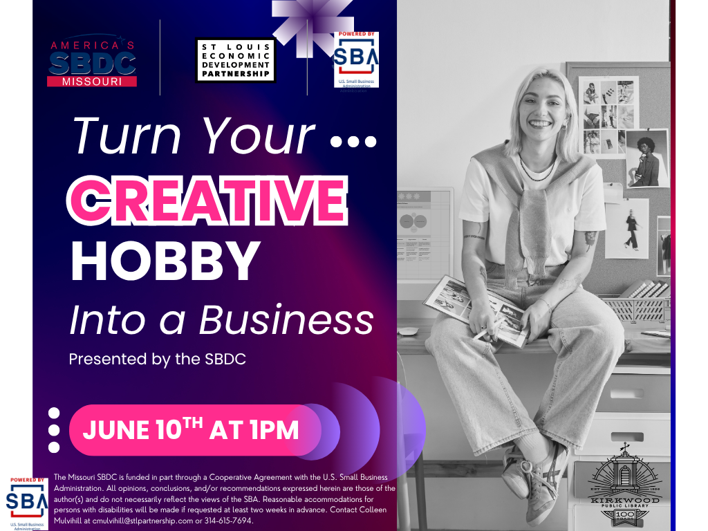 A flyer for Turn your creative hobby into a business. Presented by the SBDC. June 10th at 1PM. It's purple and white and pink. There is a person to the right sitting on a desk with photos and creative pictures in the background they have a portfolio on their lap. The photo is in black and white. There are sba, sbdc, and st. louis economic development partnership logos at the top. In the bottom is a black kirkwood public library 100th anniversary logo. At the bottom it says, The Missouri SBDC is funded in part through a Cooperative Agreement with the U.S. Small Business Administration. All opinions, conclusions, and/or recommendations expressed herein are those of the author(s) and do not necessarily reflect the views of the SBA. Reasonable accommodations for persons with disabilities will be made if requested at least two weeks in advance. Contact Colleen Mulvihill at cmulvihill@stlpartnership.com or 314-615-7694.
