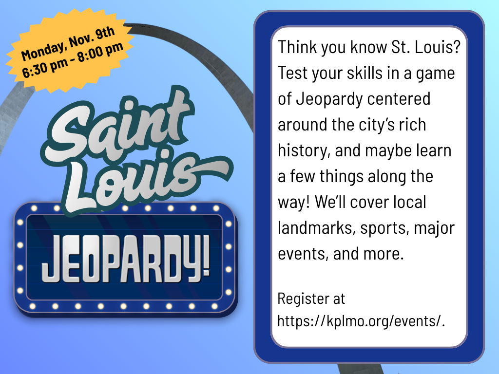Saint Louis Jeopardy Think you know St. Louis? Test your skills in a game of Jeopardy centered around the city’s rich history, and maybe learn a few things along the way! We’ll cover local landmarks, sports, major events, and more. Register at https://kplmo.org/events/. Monday November 9, 6:30 pm to 8: 00 pm
